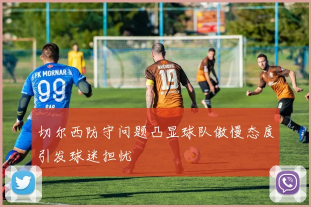 切尔西防守问题凸显球队傲慢态度引发球迷担忧