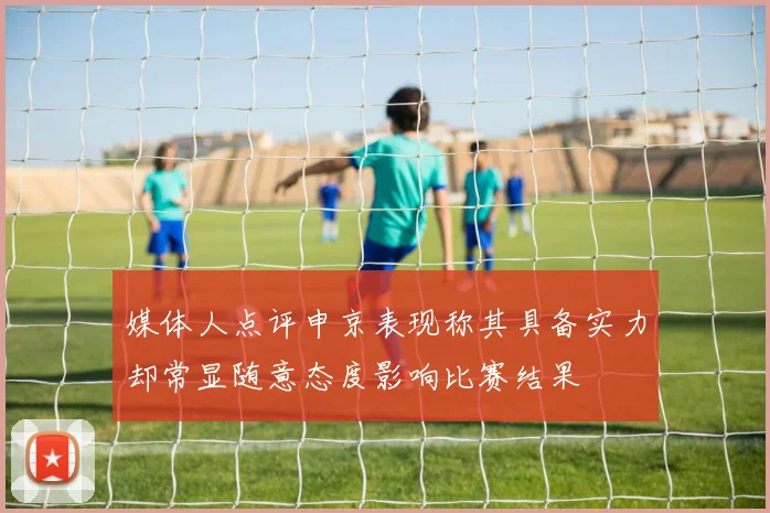 媒体人点评申京表现称其具备实力却常显随意态度影响比赛结果