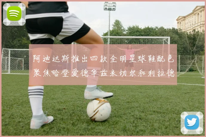 阿迪达斯推出四款全明星球鞋配色聚焦哈登爱德华兹米切尔和利拉德