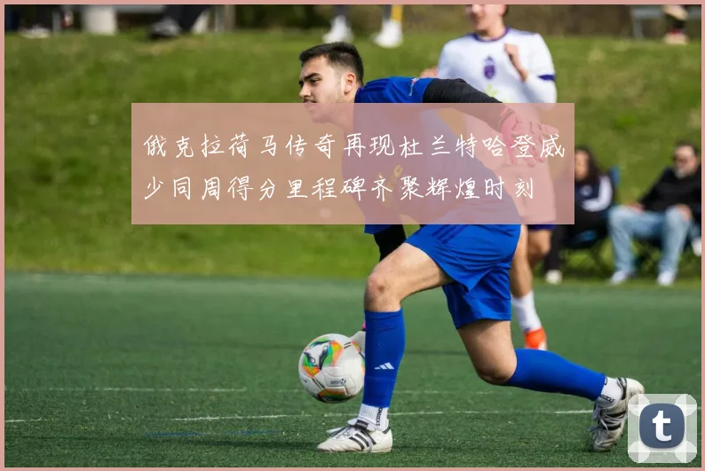 俄克拉荷马传奇再现杜兰特哈登威少同周得分里程碑齐聚辉煌时刻