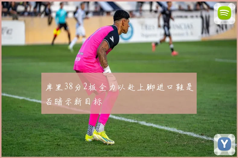 库里38分2板全力以赴上脚进口鞋是否暗示新目标