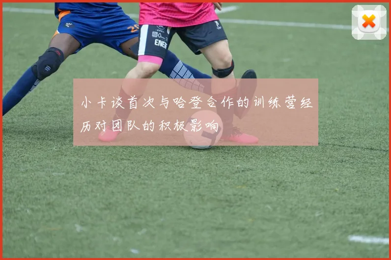 小卡谈首次与哈登合作的训练营经历对团队的积极影响