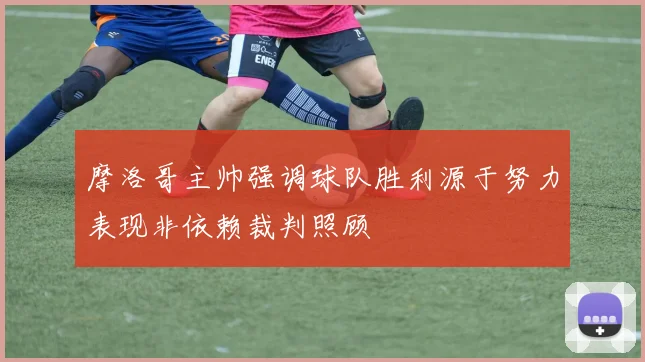 摩洛哥主帅强调球队胜利源于努力表现非依赖裁判照顾