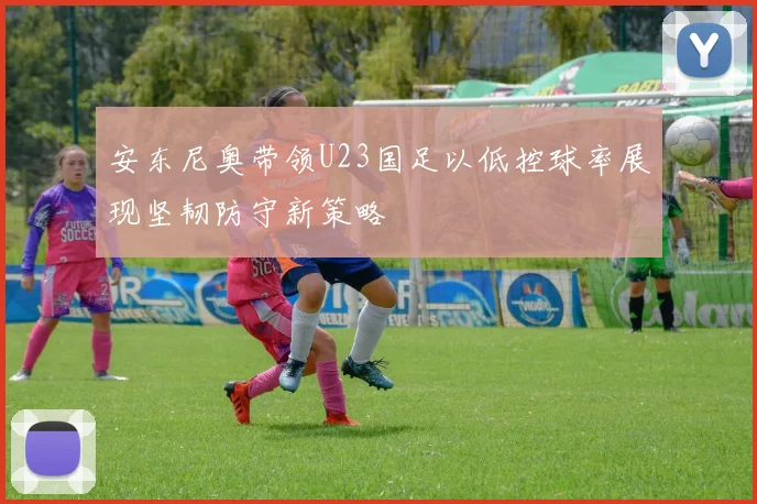 安东尼奥带领U23国足以低控球率展现坚韧防守新策略