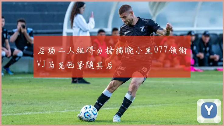 后场二人组得分榜揭晓小里077领衔VJ马克西紧随其后