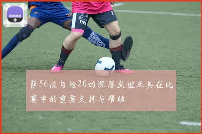 萨56谈与恰20的深厚友谊及其在比赛中的重要支持与帮助