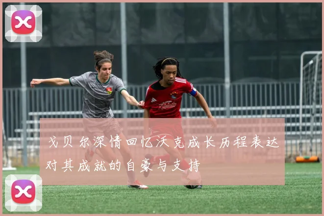 戈贝尔深情回忆沃克成长历程表达对其成就的自豪与支持