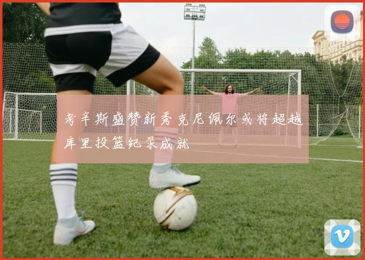 考辛斯盛赞新秀克尼佩尔或将超越库里投篮纪录成就