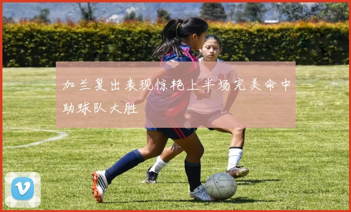 加兰复出表现惊艳上半场完美命中助球队大胜