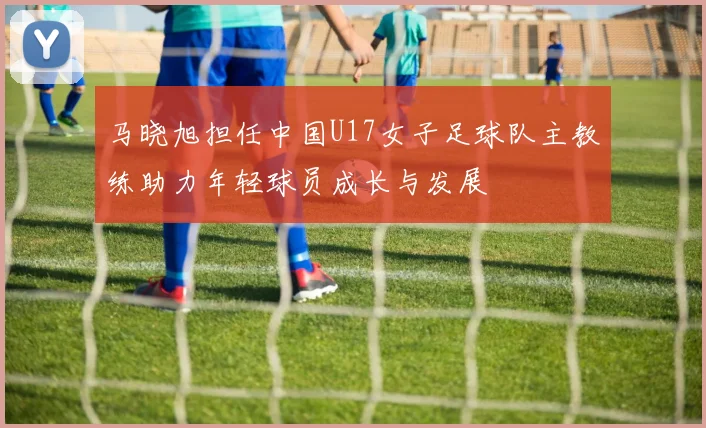 马晓旭担任中国U17女子足球队主教练助力年轻球员成长与发展