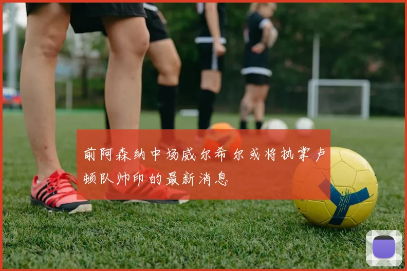前阿森纳中场威尔希尔或将执掌卢顿队帅印的最新消息