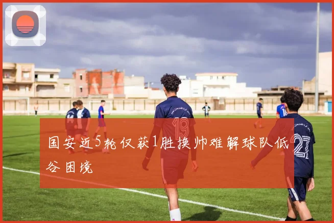国安近5轮仅获1胜换帅难解球队低谷困境