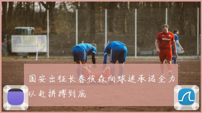 国安出征长春侯森向球迷承诺全力以赴拼搏到底