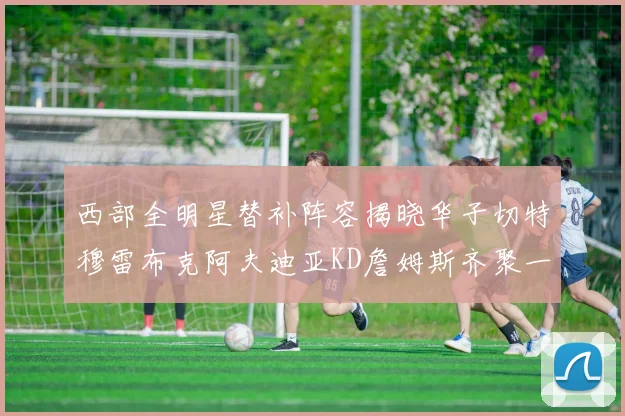西部全明星替补阵容揭晓华子切特穆雷布克阿夫迪亚KD詹姆斯齐聚一堂