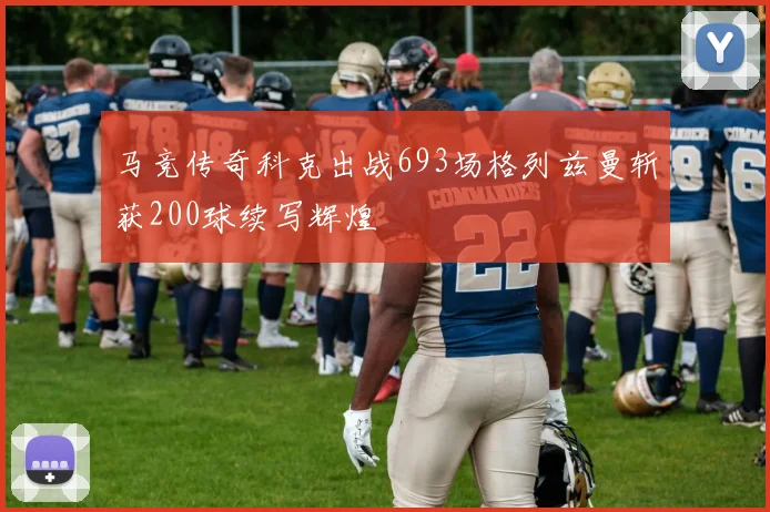 马竞传奇科克出战693场格列兹曼斩获200球续写辉煌