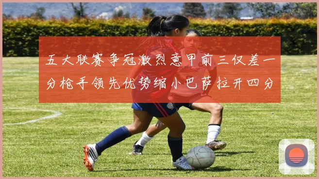 五大联赛争冠激烈意甲前三仅差一分枪手领先优势缩小巴萨拉开四分差距