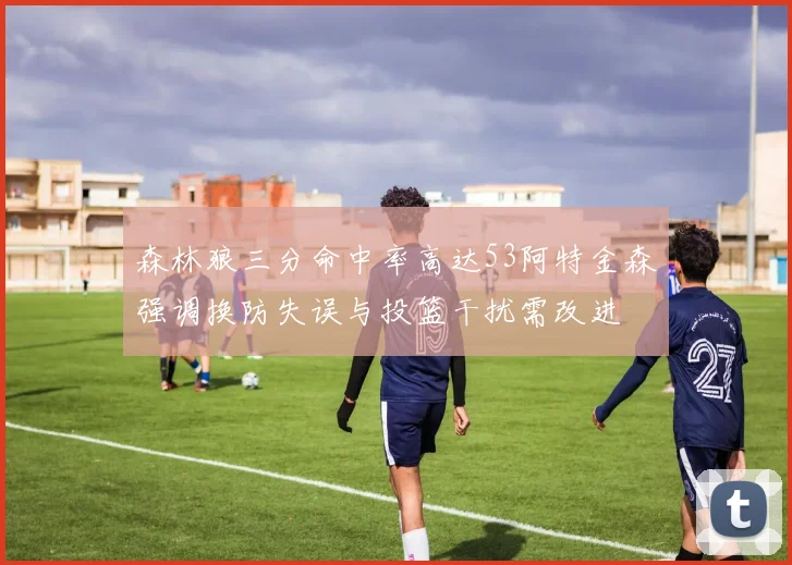 森林狼三分命中率高达53阿特金森强调换防失误与投篮干扰需改进
