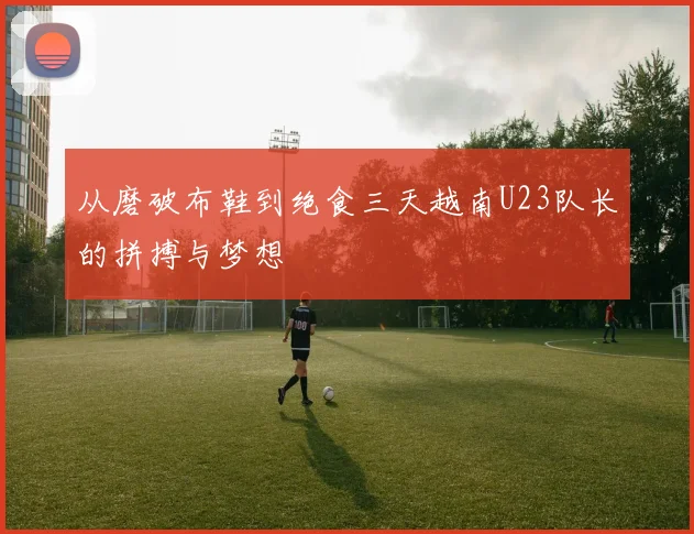 从磨破布鞋到绝食三天越南U23队长的拼搏与梦想