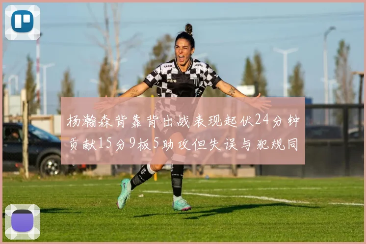 杨瀚森背靠背出战表现起伏24分钟贡献15分9板5助攻但失误与犯规同样引人关注