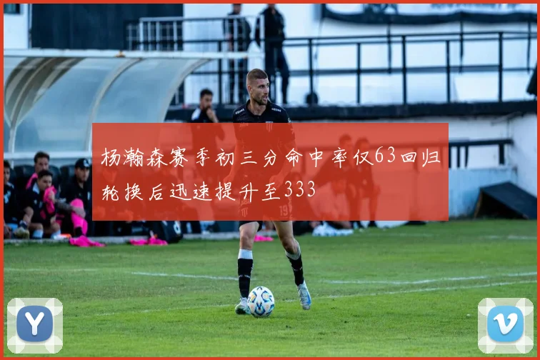 杨瀚森赛季初三分命中率仅63回归轮换后迅速提升至333