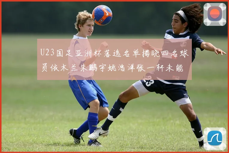 U23国足亚洲杯落选名单揭晓四名球员依木兰朱鹏宇姚浩洋张一轩未能入选